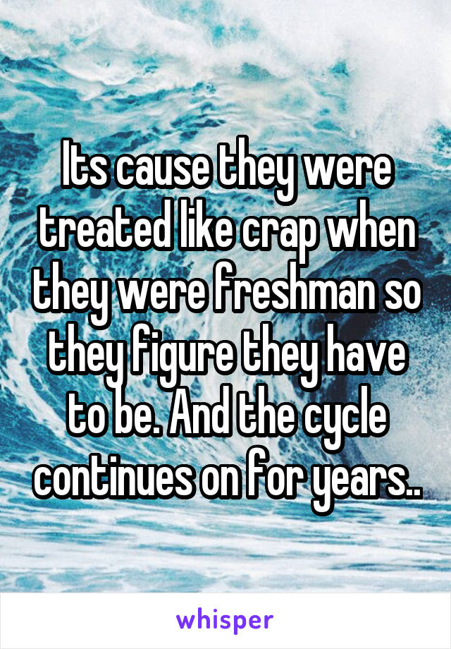 Its cause they were treated like crap when they were freshman so they figure they have to be. And the cycle continues on for years..