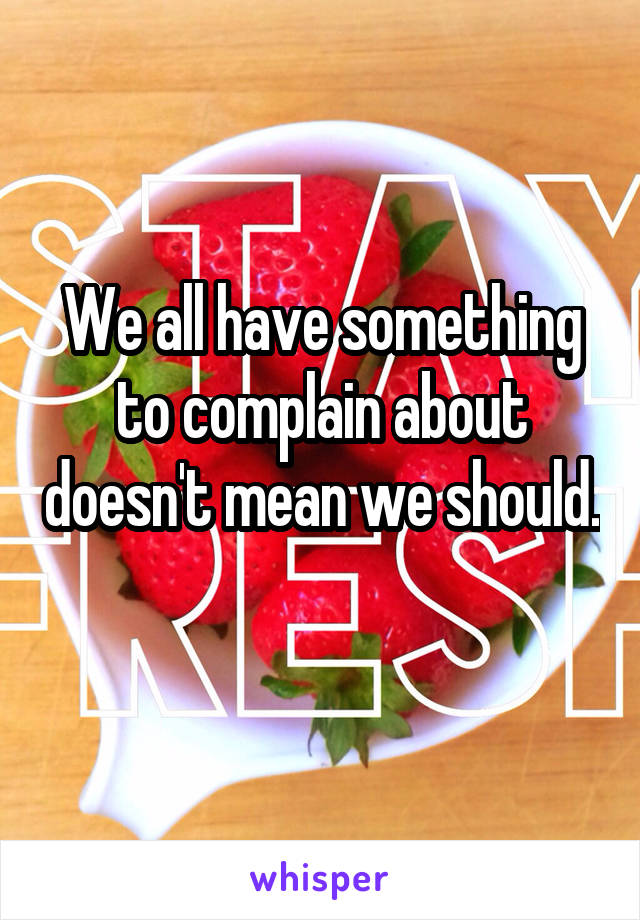 We all have something to complain about doesn't mean we should. 