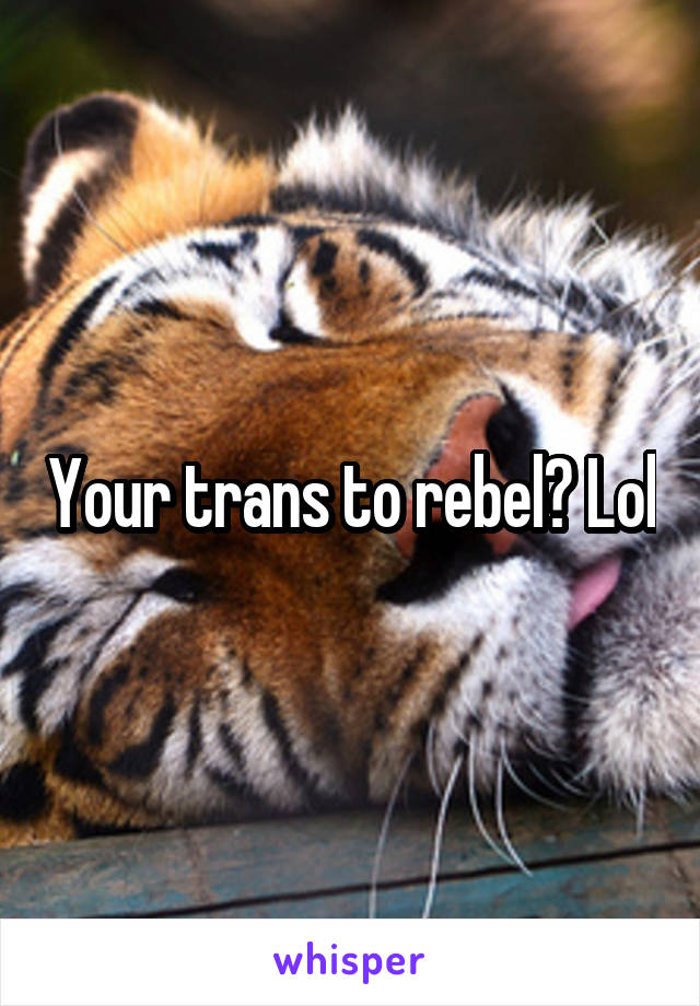 Your trans to rebel? Lol