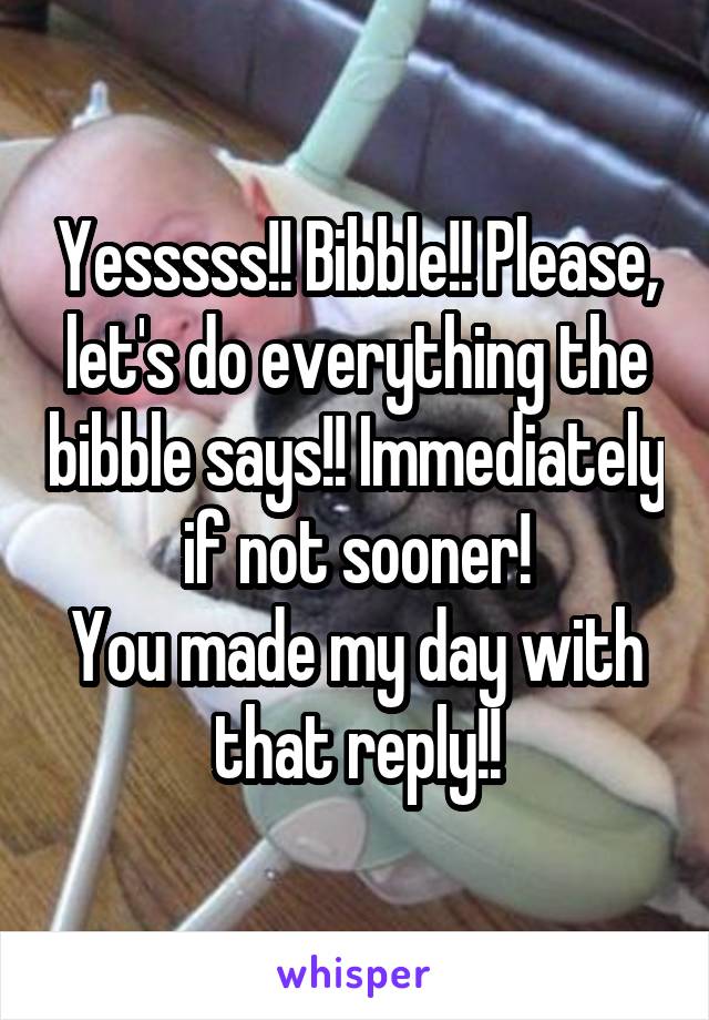 Yesssss!! Bibble!! Please, let's do everything the bibble says!! Immediately if not sooner!
You made my day with that reply!!