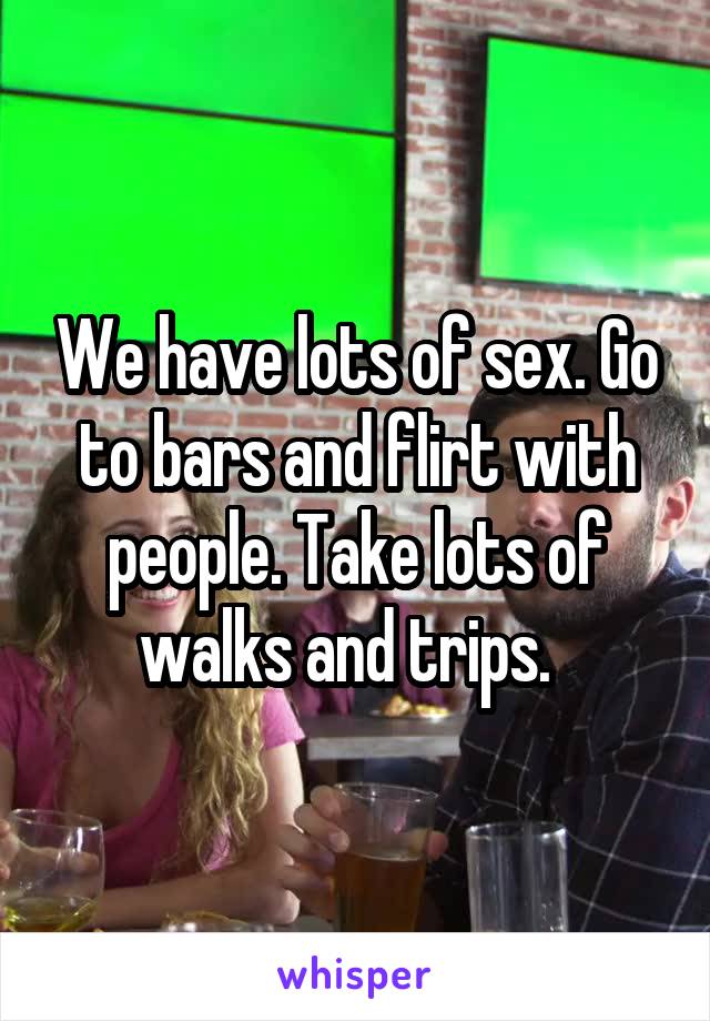 We have lots of sex. Go to bars and flirt with people. Take lots of walks and trips.  