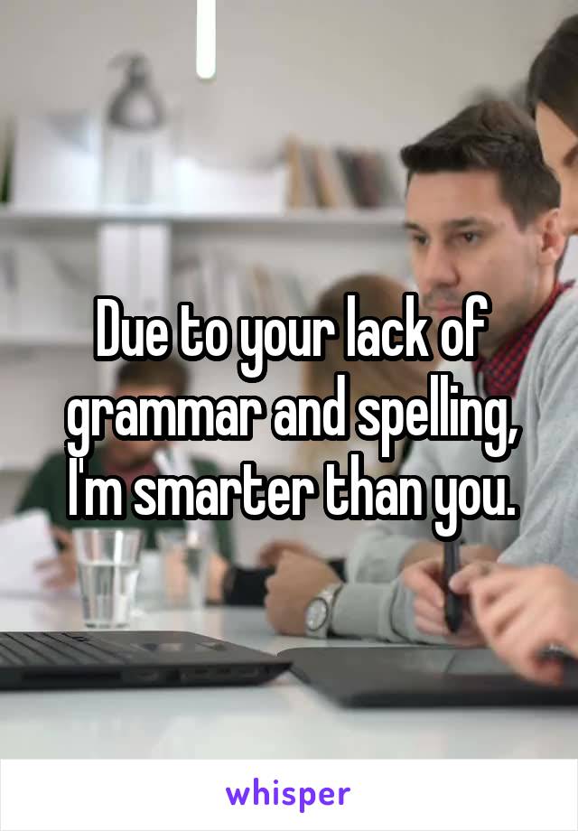 Due to your lack of grammar and spelling, I'm smarter than you.