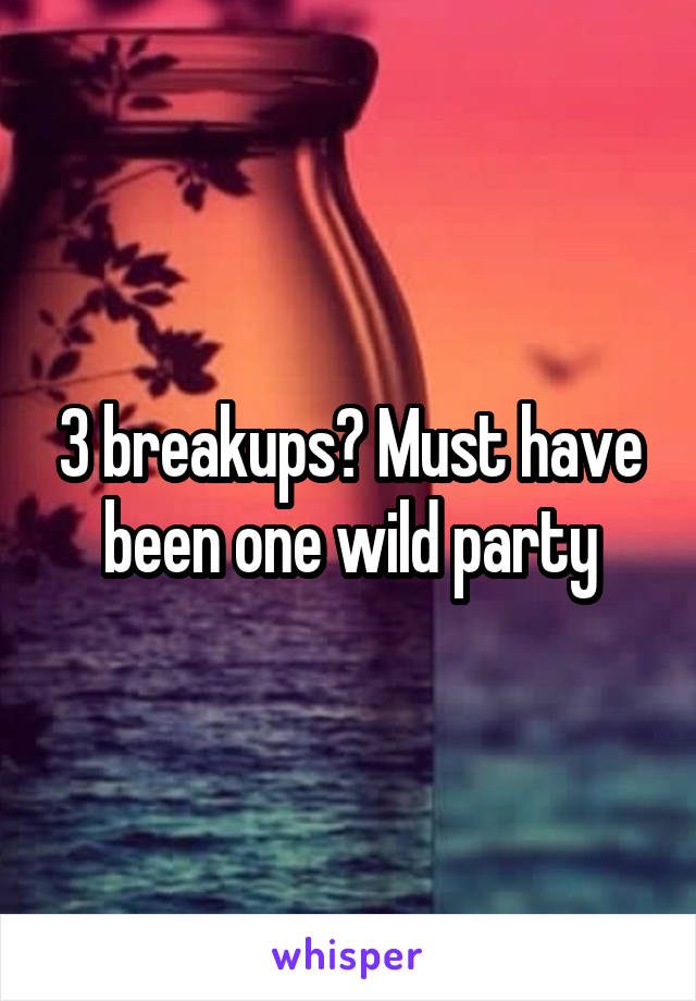 3 breakups? Must have been one wild party