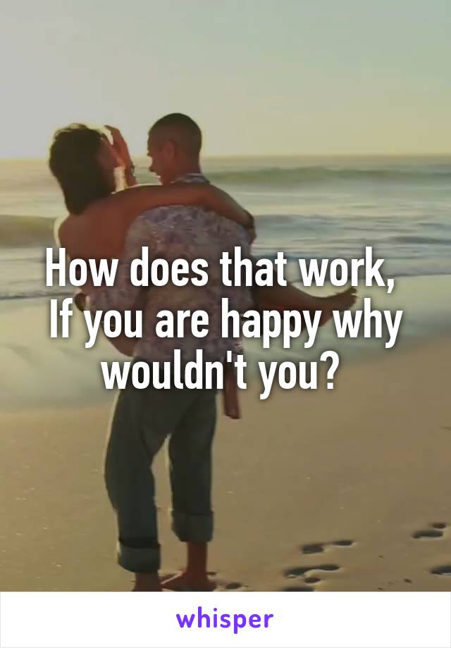 How does that work, 
If you are happy why wouldn't you? 