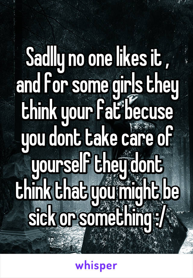 Sadlly no one likes it , and for some girls they think your fat becuse you dont take care of yourself they dont think that you might be sick or something :/
