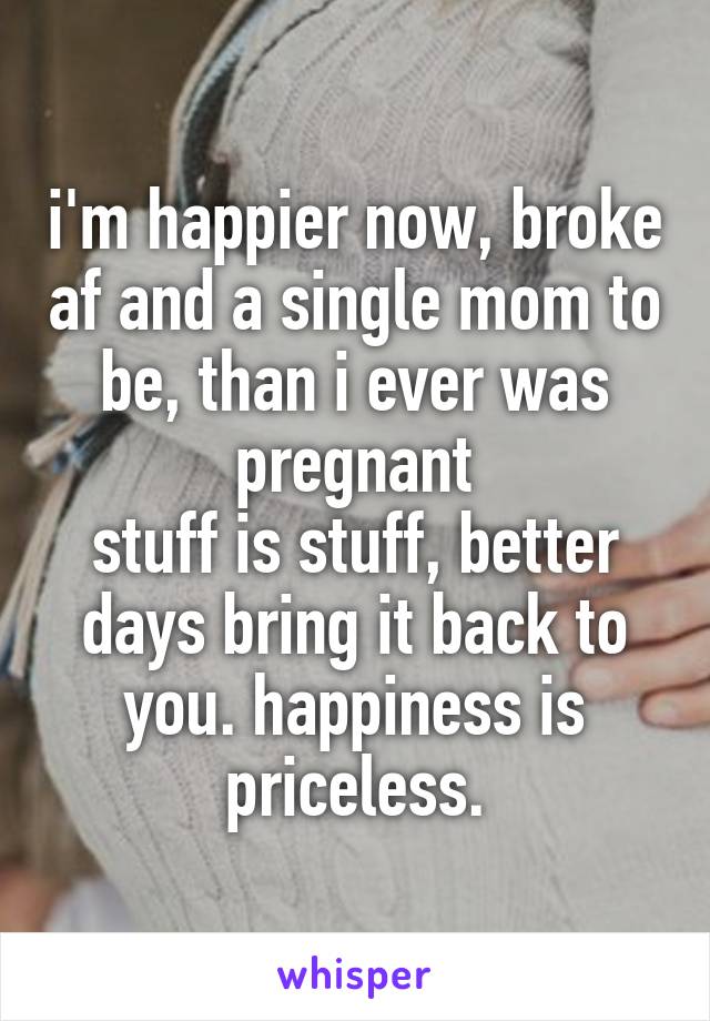 i'm happier now, broke af and a single mom to be, than i ever was pregnant
stuff is stuff, better days bring it back to you. happiness is priceless.