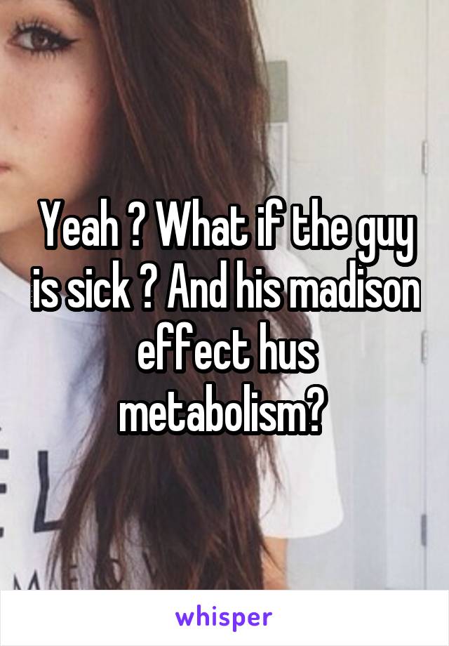 Yeah ? What if the guy is sick ? And his madison effect hus metabolism? 