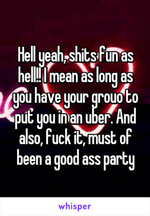 Hell yeah, shits fun as hell!! I mean as long as you have your grouo to put you in an uber. And also, fuck it, must of been a good ass party