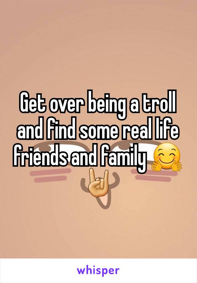 Get over being a troll and find some real life friends and family 🤗🤘