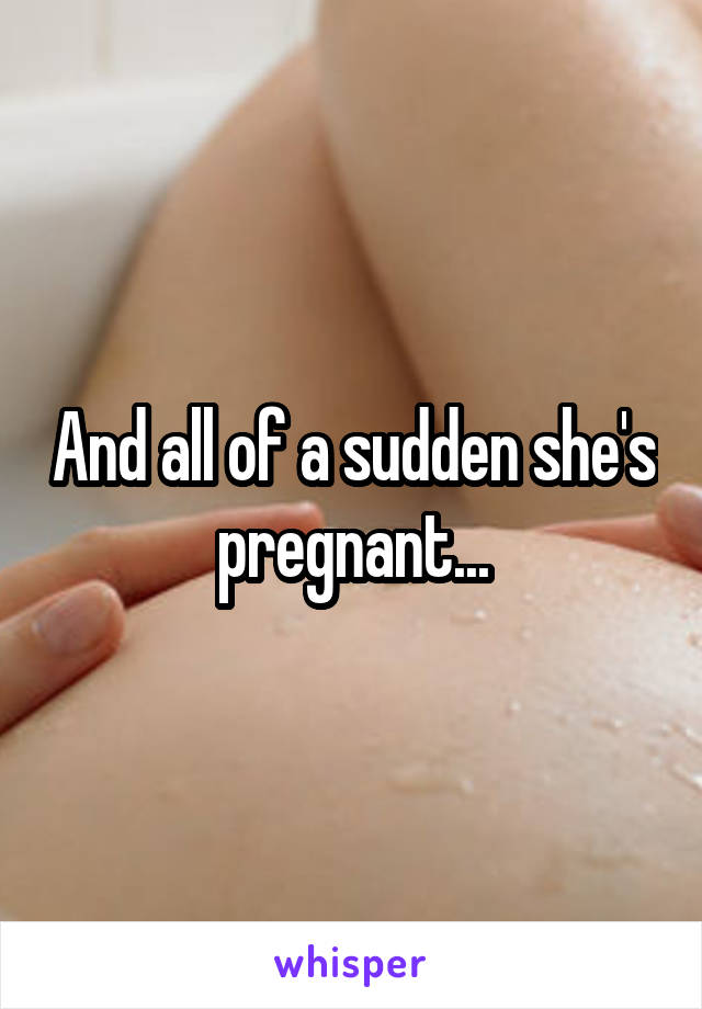 And all of a sudden she's pregnant...