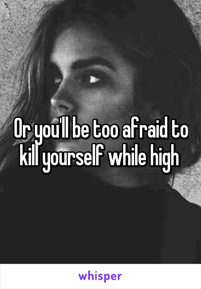 Or you'll be too afraid to kill yourself while high 