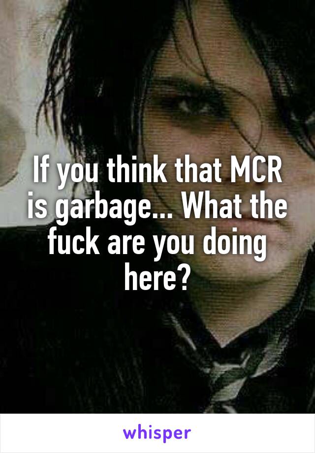 If you think that MCR is garbage... What the fuck are you doing here?