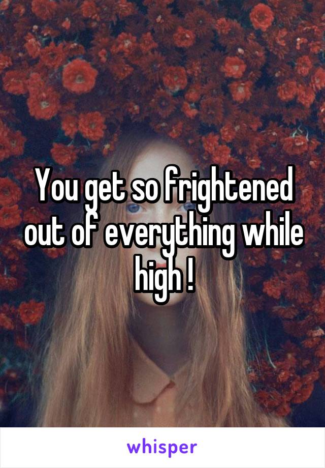 You get so frightened out of everything while high !