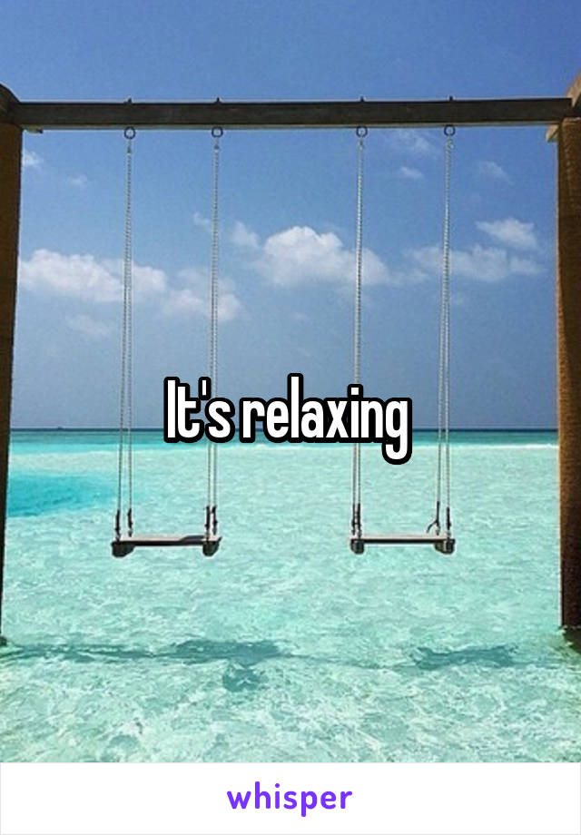 It's relaxing 