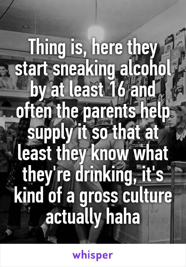 Thing is, here they start sneaking alcohol by at least 16 and often the parents help supply it so that at least they know what they're drinking, it's kind of a gross culture actually haha