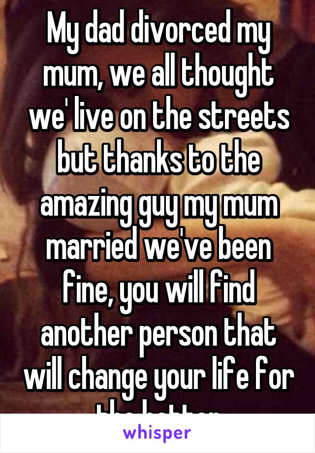 My dad divorced my mum, we all thought we' live on the streets but thanks to the amazing guy my mum married we've been fine, you will find another person that will change your life for the better