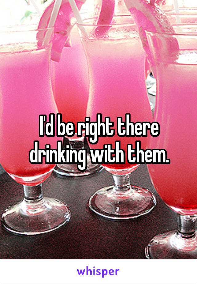 I'd be right there drinking with them.