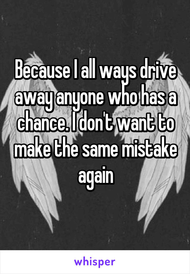 Because I all ways drive away anyone who has a chance. I don't want to make the same mistake again
