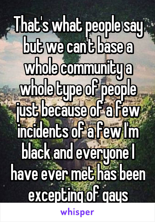 That's what people say but we can't base a whole community a whole type of people just because of a few incidents of a few I'm black and everyone I have ever met has been excepting of gays