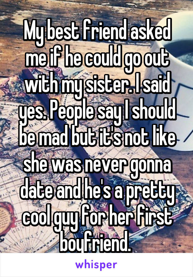 My best friend asked me if he could go out with my sister. I said yes. People say I should be mad but it's not like she was never gonna date and he's a pretty cool guy for her first boyfriend. 