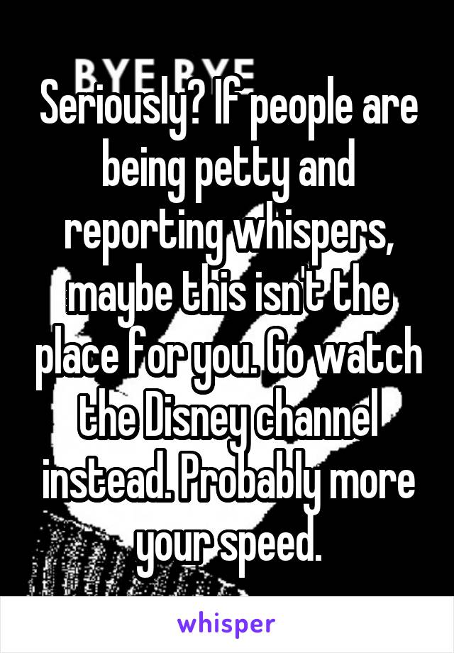Seriously? If people are being petty and reporting whispers, maybe this isn't the place for you. Go watch the Disney channel instead. Probably more your speed.