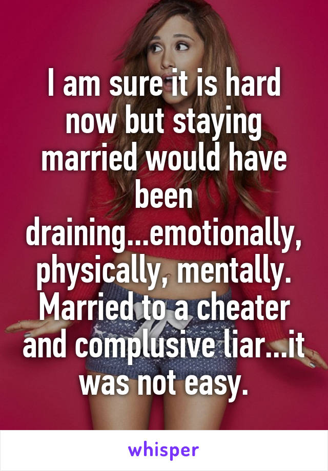 I am sure it is hard now but staying married would have been draining...emotionally, physically, mentally. Married to a cheater and complusive liar...it was not easy.