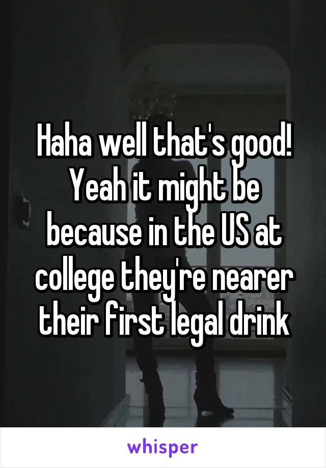 Haha well that's good! Yeah it might be because in the US at college they're nearer their first legal drink