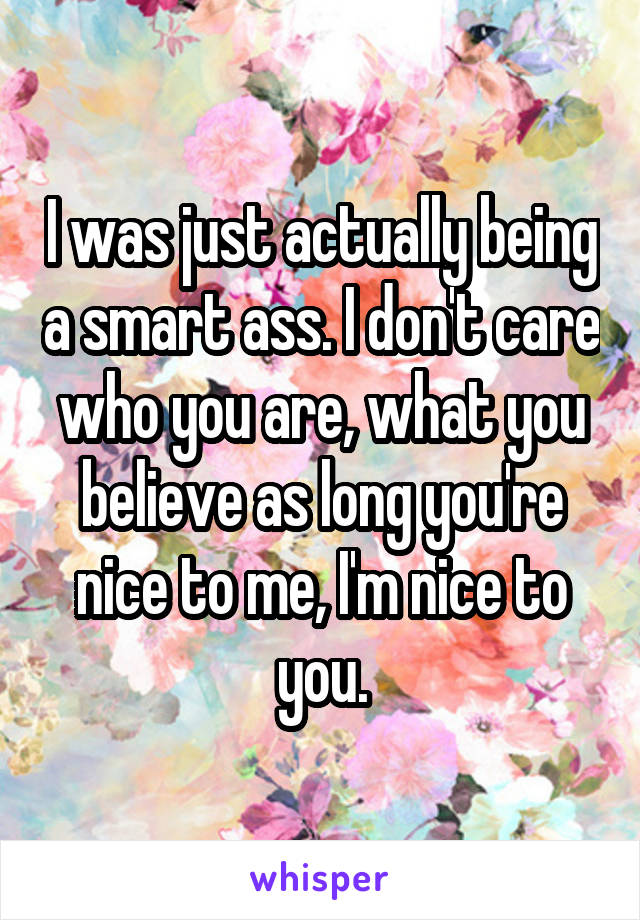 I was just actually being a smart ass. I don't care who you are, what you believe as long you're nice to me, I'm nice to you.
