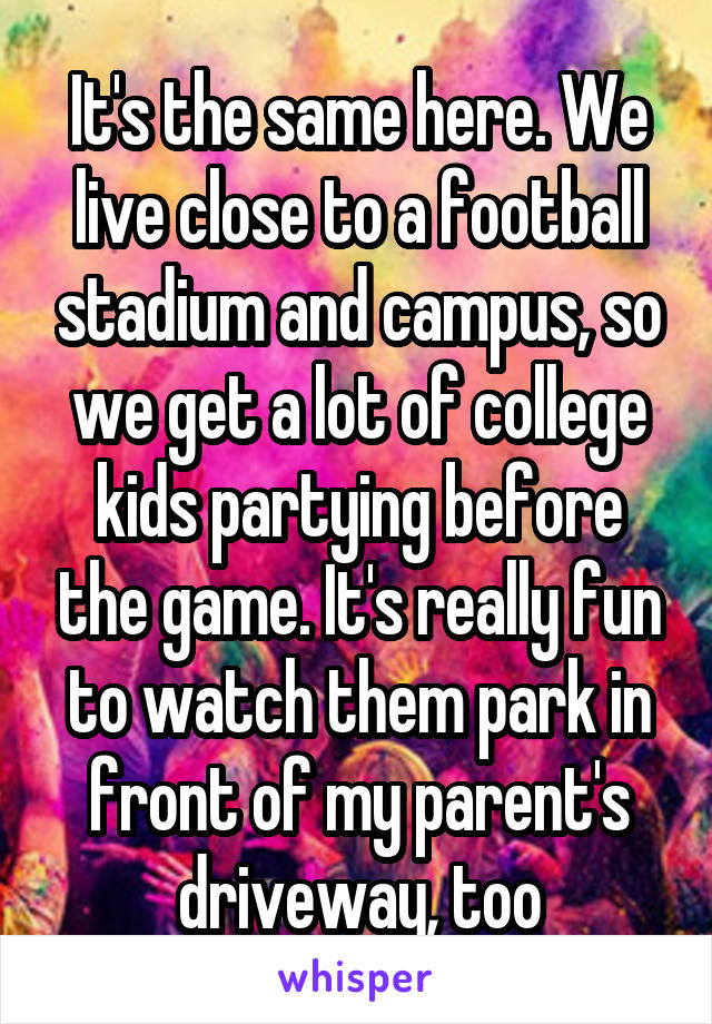 It's the same here. We live close to a football stadium and campus, so we get a lot of college kids partying before the game. It's really fun to watch them park in front of my parent's driveway, too