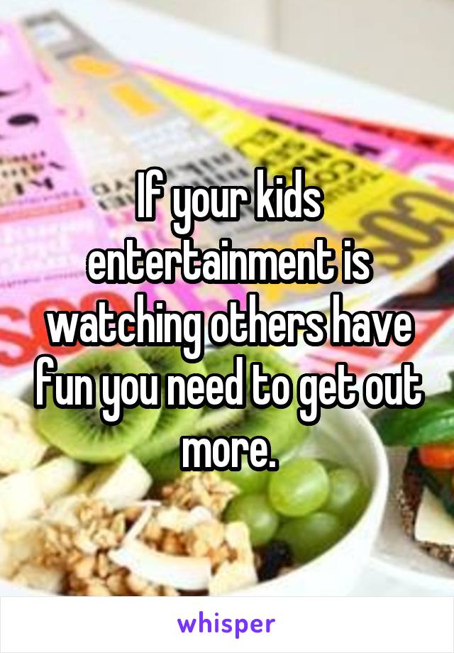 If your kids entertainment is watching others have fun you need to get out more.