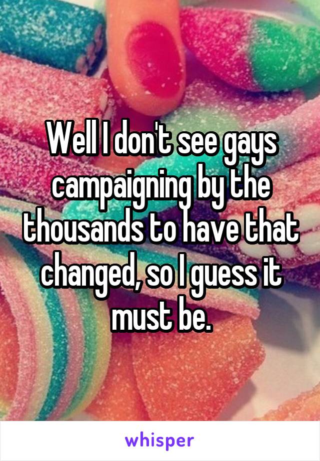 Well I don't see gays campaigning by the thousands to have that changed, so I guess it must be.