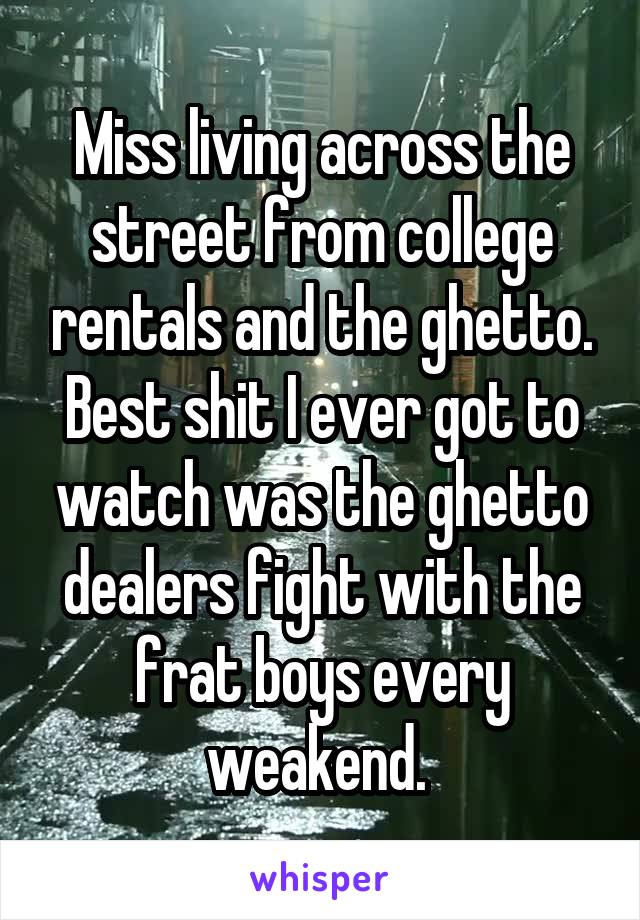 Miss living across the street from college rentals and the ghetto. Best shit I ever got to watch was the ghetto dealers fight with the frat boys every weakend. 