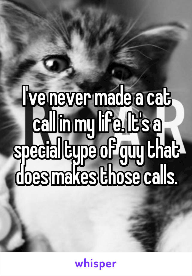 I've never made a cat call in my life. It's a special type of guy that does makes those calls.