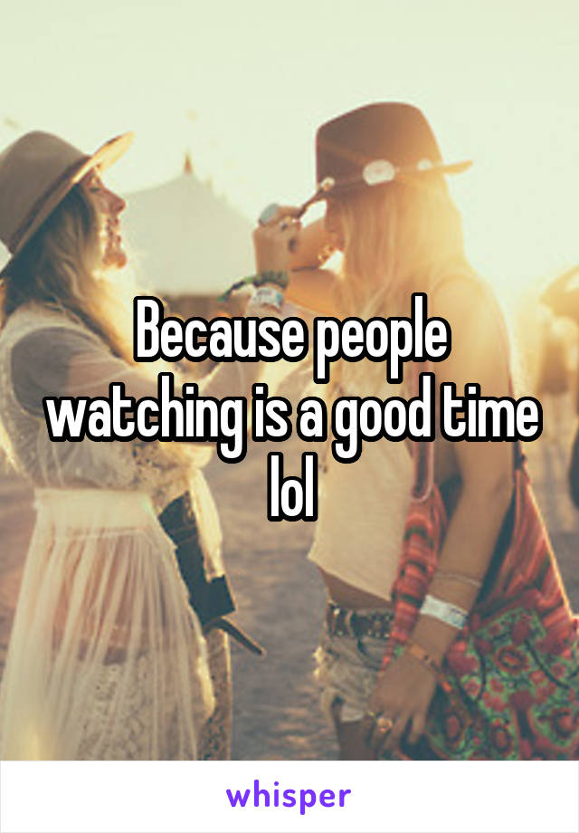 Because people watching is a good time lol