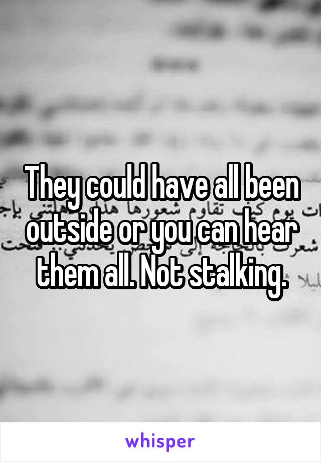 They could have all been outside or you can hear them all. Not stalking.