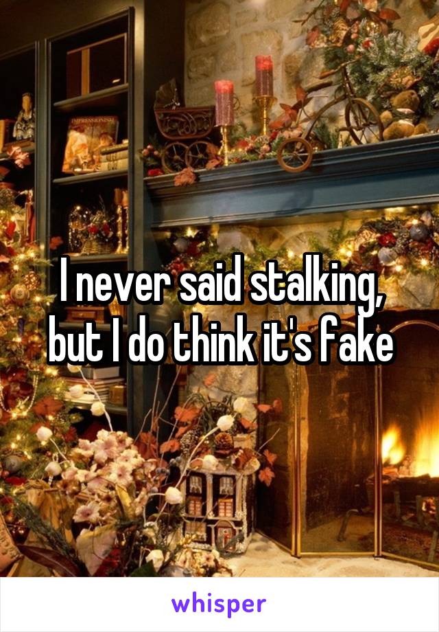 I never said stalking, but I do think it's fake