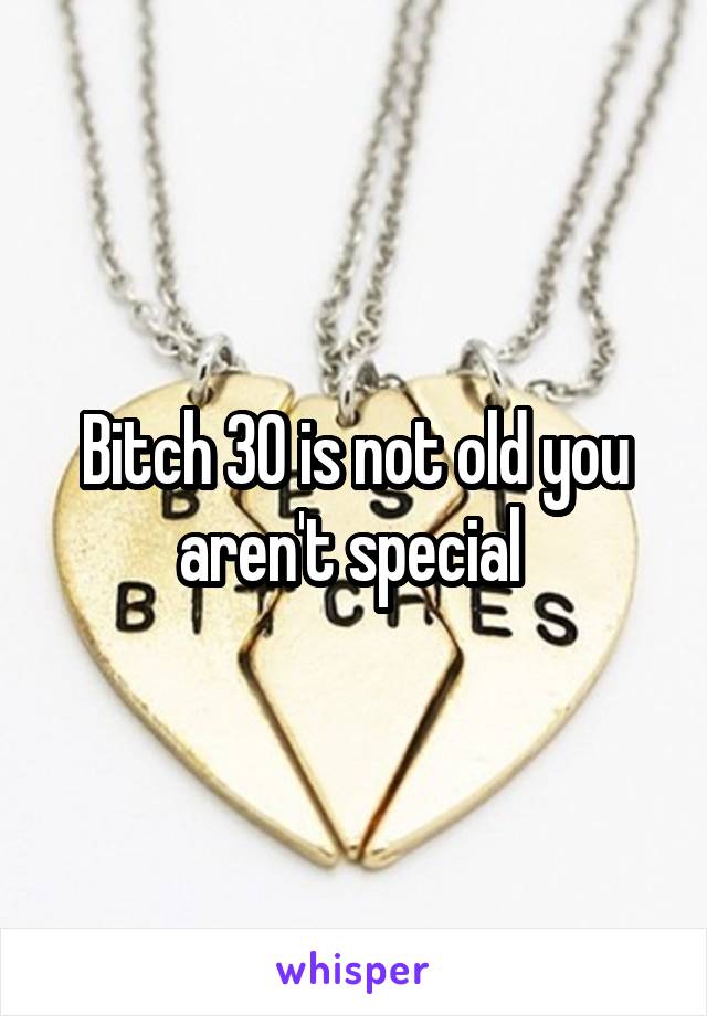 Bitch 30 is not old you aren't special 