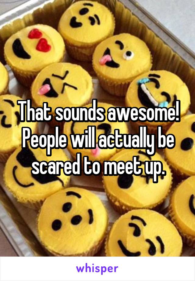 That sounds awesome! People will actually be scared to meet up.