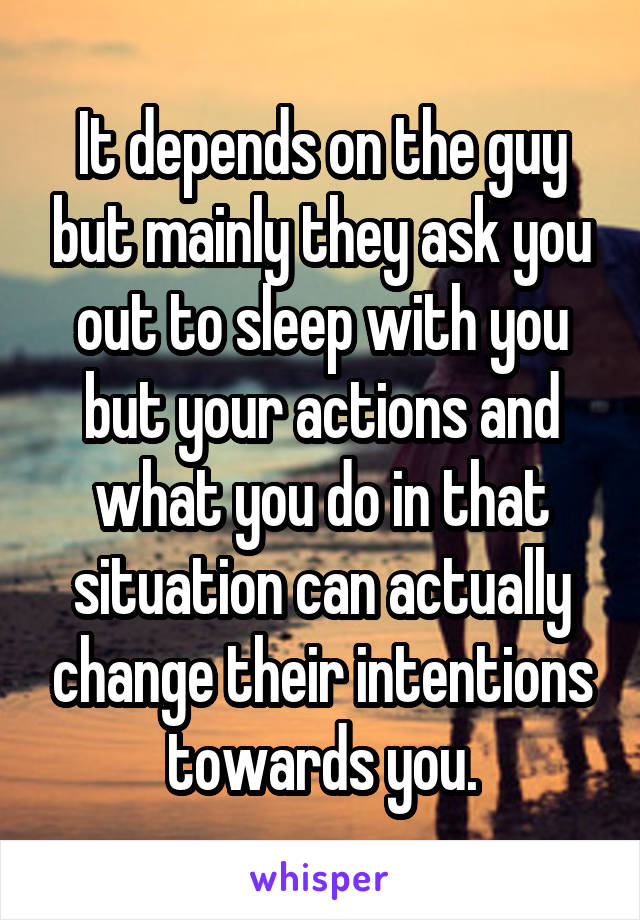 It depends on the guy but mainly they ask you out to sleep with you but your actions and what you do in that situation can actually change their intentions towards you.