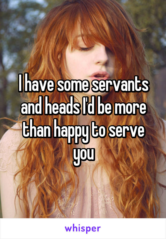I have some servants and heads I'd be more than happy to serve you