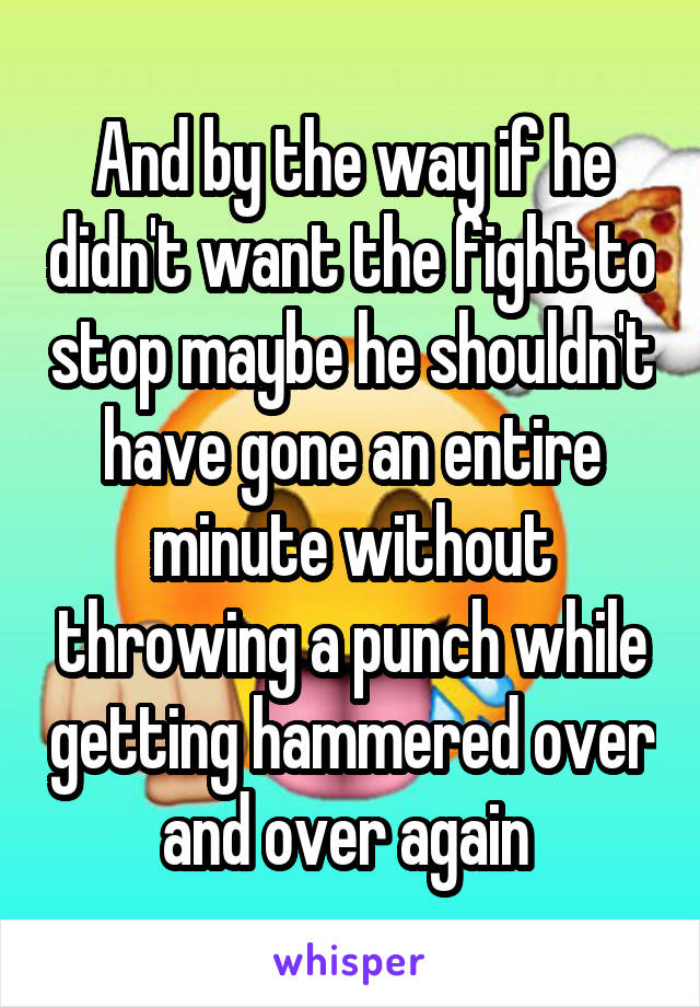 And by the way if he didn't want the fight to stop maybe he shouldn't have gone an entire minute without throwing a punch while getting hammered over and over again 