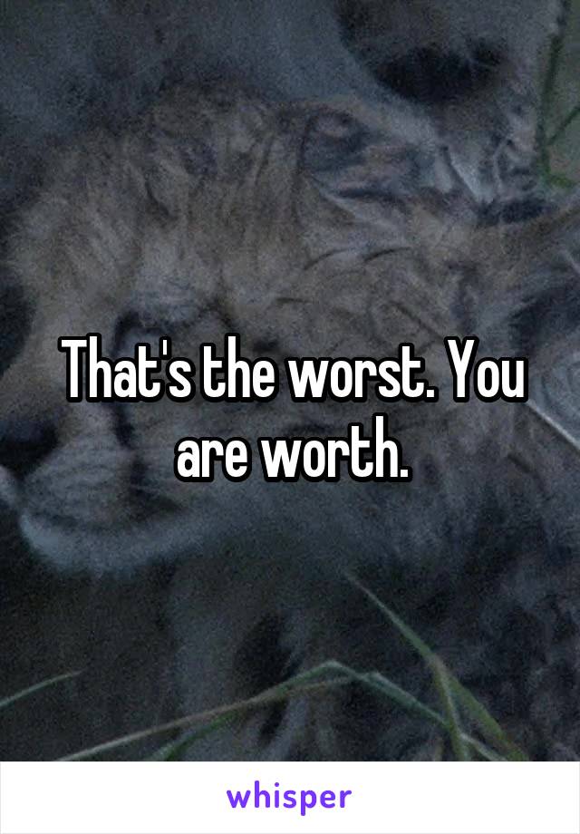 That's the worst. You are worth.