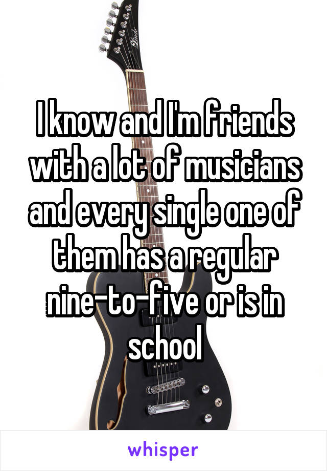 I know and I'm friends with a lot of musicians and every single one of them has a regular nine-to-five or is in school