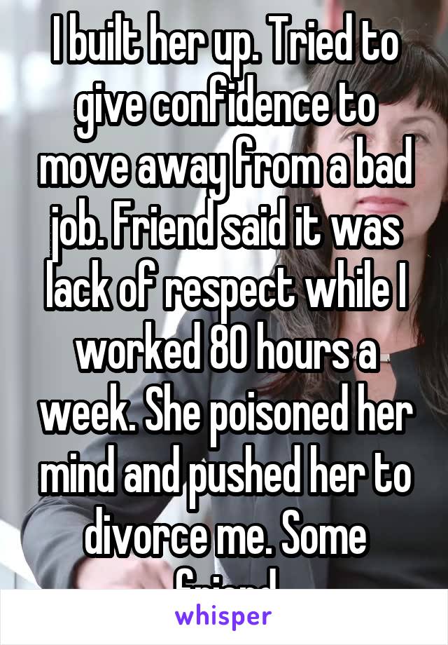 I built her up. Tried to give confidence to move away from a bad job. Friend said it was lack of respect while I worked 80 hours a week. She poisoned her mind and pushed her to divorce me. Some friend