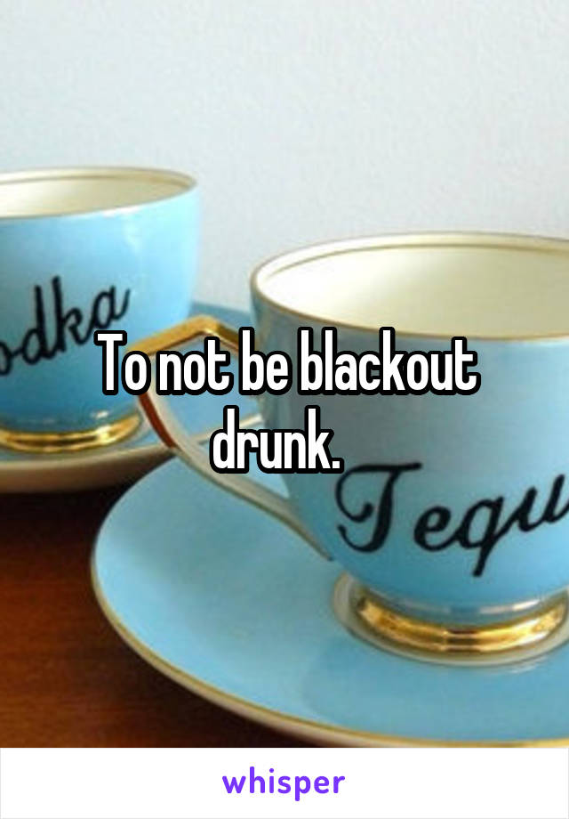 To not be blackout drunk.  