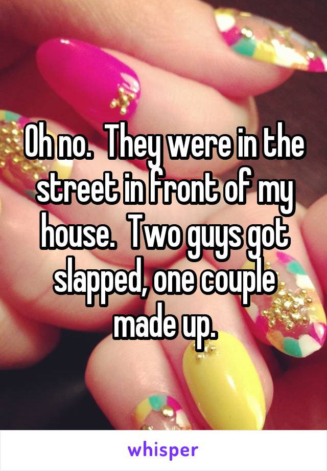 Oh no.  They were in the street in front of my house.  Two guys got slapped, one couple made up.