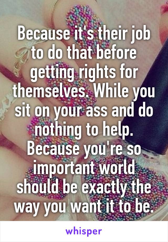 Because it's their job to do that before getting rights for themselves. While you sit on your ass and do nothing to help. Because you're so important world should be exactly the way you want it to be.