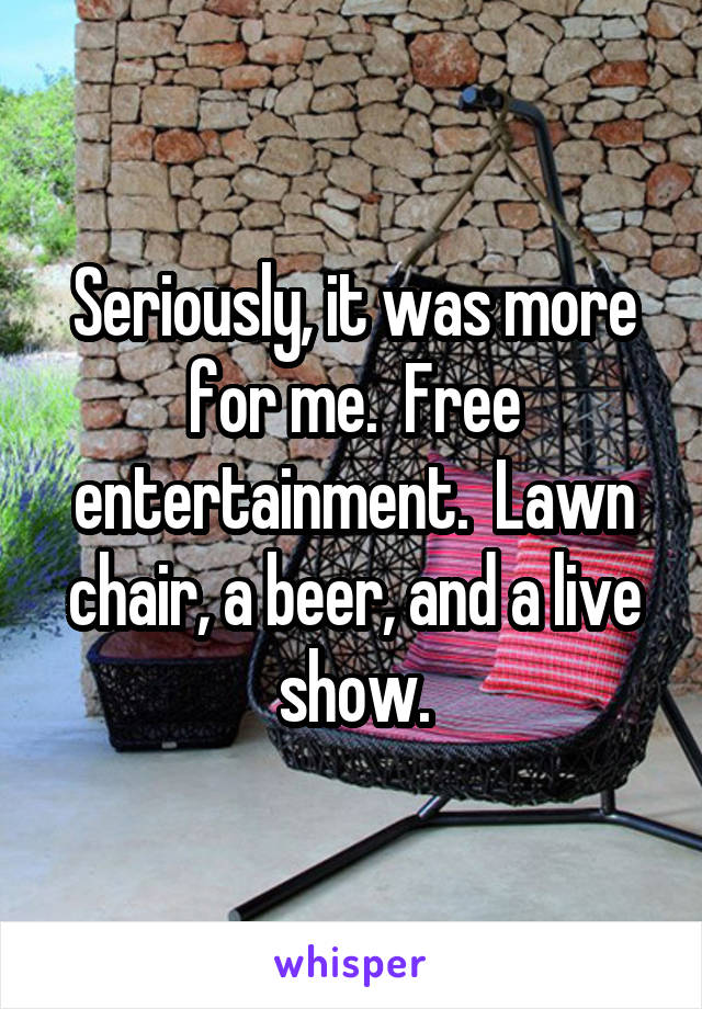 Seriously, it was more for me.  Free entertainment.  Lawn chair, a beer, and a live show.