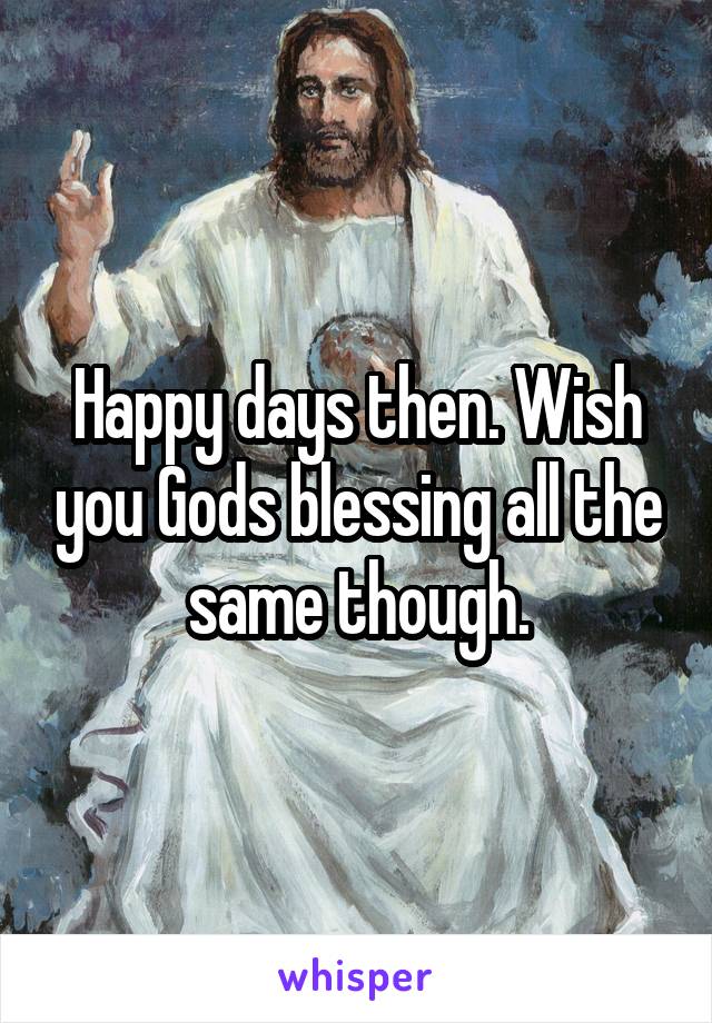 Happy days then. Wish you Gods blessing all the same though.