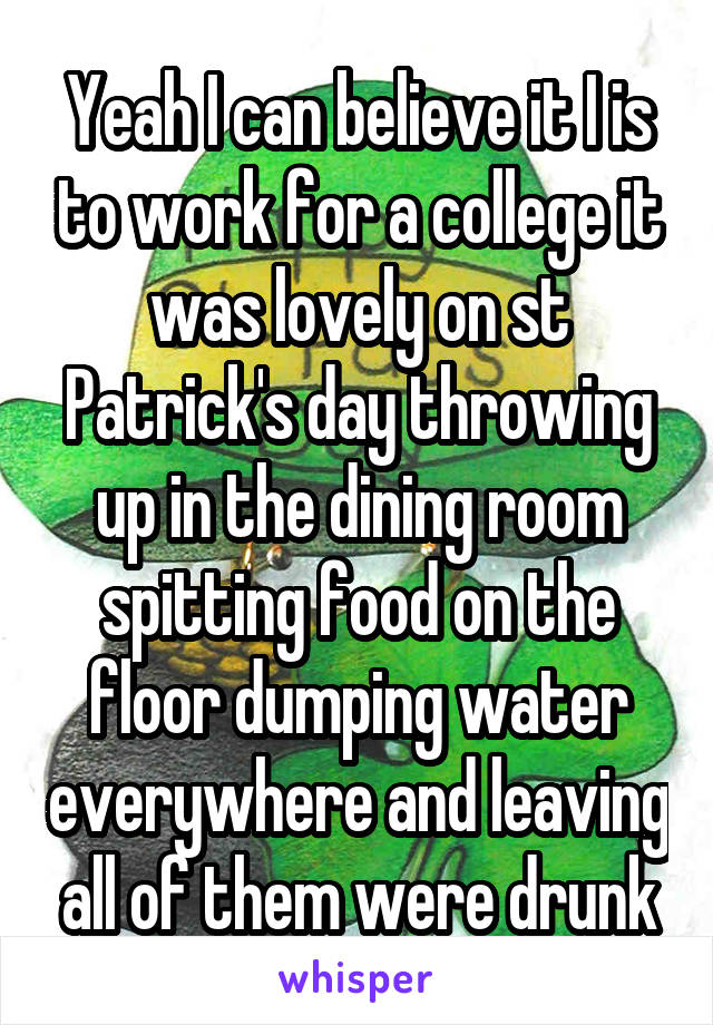 Yeah I can believe it I is to work for a college it was lovely on st Patrick's day throwing up in the dining room spitting food on the floor dumping water everywhere and leaving all of them were drunk